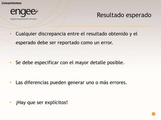 Resultado esperado
o Cualquier discrepancia entre el resultado obtenido y el esperado debe ser
reportado como un error.
o Se debe especificar con el mayor detalle posible.
o Cada caso de prueba debe tener un único resultado esperado.
o ¡Hay que ser explícitos!
Lineamientos
 