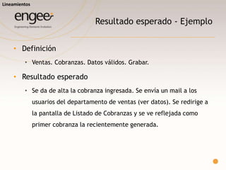 Resultado esperado - Ejemplos
o Definición
 Ventas. Cobranzas. Datos válidos. Grabar.
o Resultado esperado
 Se da de alta la cobranza ingresada. Se redirige a la pantalla de Listado de
Cobranzas y se ve reflejada como primer cobranza la recientemente generada.
o Definición
 Ventas. Cobranzas. Datos válidos. Grabar. Mail enviado.
o Resultado esperado
 Se envía un mail a los usuarios del departamento de ventas.
Lineamientos
Ejemplo 1
Ejemplo 2
 
