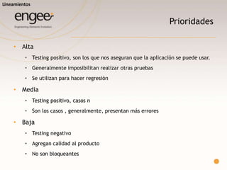 Prioridades
o Alta
 Testing positivo, son los que nos aseguran que la aplicación se puede usar.
 Generalmente imposibilitan realizar otras pruebas
 Se utilizan para hacer regresión
o Media
 Testing positivo, casos n
 Son los casos , generalmente, presentan más errores
o Baja
 Testing negativo
 Agregan calidad al producto
 No son bloqueantes
Lineamientos
 