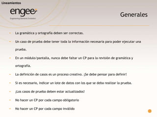 Generales
o La gramática y ortografía deben ser correctas.
o Un caso de prueba debe tener toda la información necesaria para poder
ejecutar una prueba.
o En un módulo/pantalla, nunca debe faltar un CP para la revisión de
gramática y ortografía.
o Si es necesario, indicar un lote de datos con los que se deba realizar la
prueba.
Lineamientos
 