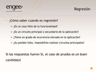 Regresión
o Circuitos principales de la aplicación.
o Siempre son de “Alta”.
o Que sea de Alta no significa que debe ser regresión.
o Se deben poder identificar.
o Asegura que toda la funcionalidad correspondiente a un modulo
funcione correctamente.
 