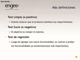 Más definiciones
Test Limpio (o positivo)
 Intenta mostrar que el producto satisface sus requerimientos.
Test Sucio (o negativo)
 El objetivo es romper el sistema.
Test de regresión
 Luego de agregar una nueva funcionalidad, se vuelven a probar (casos
más importantes) de las funcionalidades ya existentes. Se comprueba
que lo que funcionaba antes, siga haciéndolo después de
modificaciones.
Recordando…
 