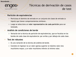 Técnicas de derivación de casos de test
Partición de equivalencias
 Particiona el dominio de entrada en un conjunto de clases de entrada (o
inputs) que tienen comportamientos similares .
 Luego se selecciona un valor representativo de cada partición para ser
testeado. Análisis de condiciones de borde
 Variación de la técnica de partición de equivalencias, que se focaliza en los
bordes de cada clase de equivalencia: por arriba y por debajo de cada clase.
Test de robustez
 Es una variación de la técnica de análisis de borde.
 Consiste en ingresar no un valor apenas superior al máximo valor sino
muchísimo mayor, y un valor muchísimo inferior al mínimo valor.
Recordando…
 