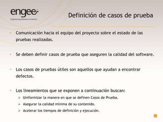 Definición de casos de prueba
o Comunicación hacia el equipo del proyecto sobre el estado de las pruebas
realizadas.
o Se deben definir casos de prueba que aseguren la calidad del software.
o Los casos de pruebas útiles son aquellos que ayudan a encontrar defectos.
Los lineamientos que se exponen a continuación buscan:
 Uniformizar la manera en que se definen Casos de Prueba.
 Asegurar la calidad de su contenido con el objetivo de que pueda ser
ejecutado por cualquier tester.
 Acelerar los tiempos de definición y ejecución.
 