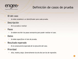 Definición de casos de prueba
• ID del caso
 Se debe establecer un identificador para cada caso de prueba.
• Título
 La estructura debe ser lo suficientemente clara como para que se entienda sin problemas
qué pantalla/funcionalidad se desea probar.
• Descripción
 Se deberá dar un grado mayor de detalle al caso de prueba, deberá poner en contexto a
quien lo desee ejecutar
• Pre Requisito
 Especifican todo lo que necesita el usuario para poder realizar las pruebas
 