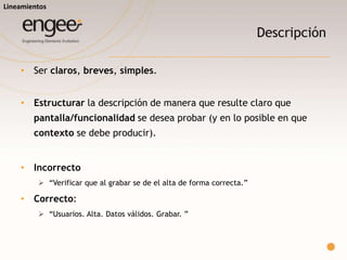 Definición de casos de prueba
• Prioridad
 Alta, media y baja. Permite priorizar el orden de ejecución.
• Pasos
 Se deben escribir los pasos necesarios para poder realizar el caso.
• Resultado esperado
 Es la consecuencia esperada de la ejecución del caso.
• Resultado Obtenido / Evidencia
 Se deberá dejar indicado en la planilla cual fue el resultado obtenido, en los casos
en que la ejecución del caso de prueba fue exitoso,
 