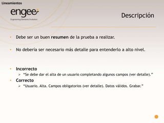 Título
o Ser claros, breves, simples.
o Estructurar el titulo del caso de prueba de manera que resulte claro que
pantalla/funcionalidad se desea probar (y en lo posible en que contexto
se debe producir).
o Incorrecto
 “Verificar que al grabar se de el alta de forma correcta.”
o Correcto:
 “Usuarios. Alta. Datos válidos. Grabar. ”
Lineamientos
 