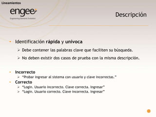 o Debe ser un buen resumen de la prueba a realizar.
o No debería ser necesario más detalle para entenderlo a alto nivel.
o Incorrecto
 “Se debe dar el alta de un usuario completando algunos campos (ver detalle).”
o Correcto
 “Usuario. Alta. Campos obligatorios (ver detalle). Datos válidos. Grabar.”
Lineamientos
Título
 