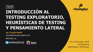 @claubs_uy | #testinguy
Ing. Claudia Badell
13 y 14 de mayo, 2019
testinguy.org
@testinguy | #testinguy
TALLER
claudia@claudia-badell.com
@claubs_uy
INTRODUCCIÓN AL
TESTING EXPLORATORIO,
HEURÍSTICAS DE TESTING
Y PENSAMIENTO LATERAL
 