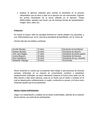 3. Explicar el ejercicio realizado para orientar al estudiante en el proceso
        interpretativo que se llevó a cabo en el ejercicio sin ser mencionado. Exponer
        los puntos importantes de la teoría utilizada en el ejercicio, Textos
        Multimodales: aquellos que hacen uso de diversas formas de representación:
        imagen, letra, video, etc.



  Población

  En cuanto al corpus, esté fue escogido teniendo en cuenta edades muy parecidas, y
  una diferenciadora que es el caso de la estudiante de bachillerato, con el ánimo de

  infundir este tipo de análisis y prácticas.



Jennifer Morales                 15 años                     Estudiante de bachillerato
Esteban Morales                  22 años                     Estudiante de derecho
John Jairo Nagles                21 años                     Estudiante de diseño gráfico
Lorena Baquero                   20 años                     Estudiante de finanzas
Dina Castellanos                 24 años                     Estudiante de ing. industrial
Sebastián Villaraga              20 años                     Economista




  Ahora, teniendo en cuenta que el presentar este trabajo a seis personas de diversas
  carreras, enfocadas en su mayoría en conocimiento numérico y estadístico
  posteriormente verificable, se hace interesante observar la forma como cada uno de
  ellos llevará a cabo dicho ejercicio, pues es un hecho que el medio o contexto en el
  cual se desenvuelve cotidianamente un sujeto, condiciona su pensar y la forma como
  interpreta aquello que le es presentado.



  RESULTADOS ESPERADOS:

  Llegar a la interpretación y análisis de los textos multimodales, además de la creación
  de los mismos por parte de los participantes.
 