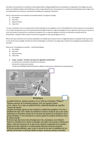 del poder. Conversación en La Catedral no está emparentada con Miguel Ángel Asturias o Roa Bastos, con Arguedas o Ci ro Alegría, ya que l e 
debe más a William Faulkner y André Malraux, a Víctor Hugo y Albert Camus. Conversación en La Catedral ha prevalecido porque Vargas Llosa 
ha urdido dentro de la novela un universo ético s ellado por la magia de la literatura". 
Crítica a Conversación en la Catedral, de Fernando Iwasaki "La lengua en la llaga". 
a) Des criptivo 
b) Narrativo 
c) Argumentativo 
d) Expos itivo 
"Los dos muchachos corren a la acequia del corralón frotándose los ojos legañosos. Con la tranquilidad de la noche el agua se ha remansado y 
en su fondo transparente se ven crecer yerbas y deslizarse ágiles infusorios. Luego de enjuagarse la cara, coge cada cual su lata y se lanzan a la 
cal le. Don Santos, mientras tanto, se aproxima al chiquero y con su larga vara golpea el lomo de su cerdo que se revuelca ent re los 
desperdicios. ¡Todavía te falta un poco, marrano! Pero aguarda no más, que ya l legará tu turno. 
Efraín y Enrique se demoran en el camino, trepándose a los árboles para arrancar moras o recogiendo piedras, de aquellas filudas que cortan 
el aire y hieren por la espalda. Siendo aún la hora celeste llegan a su dominio, una larga calle ornada de casa s elegantes que desemboca en el 
malecón." 
Extracto de "Los gallinazos sin plumas" - Julio Ramón Ribeyro. 
a) Des criptivo 
b) Narrativo 
c) Argumentativo 
d) Expos itivo 
2. Escoja y marque los textos que posea las siguientes características: 
- Uti l ización de un vocabulario específico (tecnicismos). 
- Empleo de un léxico claro, preciso. 
- Tendencia al ENFOQUE OBJETIVO (evita los adjetivos innecesarios, predominan los especificativos) 
 