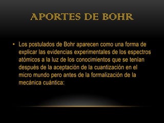 APORTES DE BOHR

• Los postulados de Bohr aparecen como una forma de
  explicar las evidencias experimentales de los espectros
  atómicos a la luz de los conocimientos que se tenían
  después de la aceptación de la cuantización en el
  micro mundo pero antes de la formalización de la
  mecánica cuántica:
 