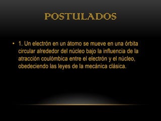 POSTULADOS

• 1. Un electrón en un átomo se mueve en una órbita
  circular alrededor del núcleo bajo la influencia de la
  atracción coulómbica entre el electrón y el núcleo,
  obedeciendo las leyes de la mecánica clásica.
 