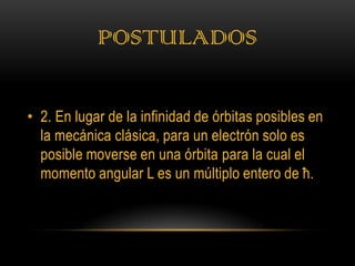 POSTULADOS

• 2. En lugar de la infinidad de órbitas posibles en
  la mecánica clásica, para un electrón solo es
  posible moverse en una órbita para la cual el
  momento angular L es un múltiplo entero de ħ.
 