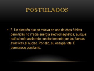 POSTULADOS

• 3. Un electrón que se mueva en una de esas órbitas
  permitidas no irradia energía electromagnética, aunque
  está siendo acelerado constantemente por las fuerzas
  atractivas al núcleo. Por ello, su energía total E
  permanece constante.
 