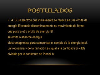POSTULADOS
• 4. Si un electrón que inicialmente se mueve en una órbita de
energía Ei cambia discontinuamente su movimiento de forma
que pasa a otra órbita de energía Ef
se emite o absorbe energía
electromagnética para compensar el cambio de la energía total.
La frecuencia ν de la radiación es igual a la cantidad (Ei – Ef)
dividida por la constante de Planck h.
 