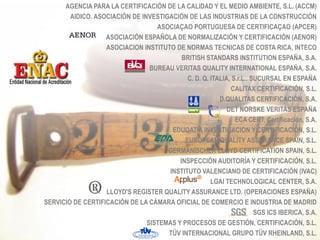 AGENCIA PARA LA CERTIFICACIÓN DE LA CALIDAD Y EL MEDIO AMBIENTE, S.L. (ACCM)
        AIDICO. ASOCIACIÓN DE INVESTIGACIÓN DE LAS INDUSTRIAS DE LA CONSTRUCCIÓN
                                   ASOCIAÇAO PORTUGUESA DE CERTIFICAÇAO (APCER)
                   ASOCIACIÓN ESPAÑOLA DE NORMALIZACIÓN Y CERTIFICACIÓN (AENOR)
                   ASOCIACION INSTITUTO DE NORMAS TECNICAS DE COSTA RICA, INTECO
                                           BRITISH STANDARS INSTITUTION ESPAÑA, S.A.
                                 BUREAU VERITAS QUALITY INTERNATIONAL ESPAÑA, S.A.
                                             C. D. Q. ITALIA, S.r.L., SUCURSAL EN ESPAÑA
                                                             CALITAX CERTIFICACIÓN, S.L.
                                                         D.QUALITAS CERTIFICACIÓN, S.A.
                                                            DET NORSKE VERITAS ESPAÑA
                                                               ECA CERT, Certificación, S.A.
                                       EDUQATIA INVESTIGACION Y CERTIFICACIÓN, S.L.
                                            EUROPEAN QUALITY ASSURANCE SPAIN, S.L.
                                      GERMANISCHER LLOYD CERTIFICATION SPAIN, S.L.
                                          INSPECCIÓN AUDITORÍA Y CERTIFICACIÓN, S.L.
                                      INSTITUTO VALENCIANO DE CERTIFICACIÓN (IVAC)
                                                      LGAI TECHNOLOGICAL CENTER, S.A.
                   LLOYD'S REGISTER QUALITY ASSURANCE LTD. (OPERACIONES ESPAÑA)
SERVICIO DE CERTIFICACIÓN DE LA CÁMARA OFICIAL DE COMERCIO E INDUSTRIA DE MADRID
                                                                       SGS ICS IBERICA, S.A.
                                SISTEMAS Y PROCESOS DE GESTIÓN, CERTIFICACIÓN, S.L.
                                      TÜV INTERNACIONAL GRUPO TÜV RHEINLAND, S.L.
 