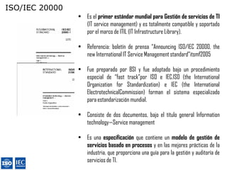 ISO/IEC 20000
                • Es el primer estándar mundial para Gestión de servicios de TI
                  (IT service management) y es totalmente compatible y soportado
                  por el marco de ITIL (IT Infrastructure Library).

                • Referencia: boletín de prensa ―Announcing ISO/IEC 20000, the
                  new International IT Service Management standard‖itsmf2005

                • Fue preparado por BSI y fue adoptado bajo un procedimiento
                  especial de ―fast track‖por ISO e IEC.ISO (the International
                  Organization for Standardization) e IEC (the International
                  ElectrotechnicalCommission) forman el sistema especializado
                  para estandarización mundial.

                • Consiste de dos documentos, bajo el título general Information
                  technology—Service management

                • Es una especificación que contiene un modelo de gestión de
                  servicios basado en procesos y en las mejores prácticas de la
                  industria, que proporciona una guía para la gestión y auditoría de
                  servicios de TI.
 