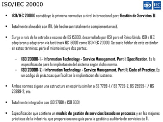 ISO/IEC 20000

 • ISO/IEC 20000 constituye la primera normativa a nivel internacional para Gestión de Servicios TI

 • Totalmente alineable con ITIL (de hecho son totalmente complementarias).

 • Surge a raíz de la entrada a escena de BS 15000, desarrollada por BSI para el Reino Unido. ISO e IEC
   adoptaron y adaptaron vía fast track BS 15000 como ISO/IEC 20000. Se suele hablar de este estándar
   en estos términos, pero el mismo incluye dos partes:

       –   ISO 20000-1.- Information Technology - Service Management. Part I: Specification. Es la
           especificación para la implantación del sistema según dicha norma.
       –   ISO 20000-2.- Information Technology - Service Management. Part II: Code of Practice. Es
           un código de prácticas que facilitan la implantación del sistema.

 • Ambas normas siguen una estructura en espíritu similar a BS 7799-1 / BS 7799-2, BS 25999-1 / BS
   25999-2, etc.

 • Totalmente integrable con ISO 27001 e ISO 9001

 • Especificación que contiene un modelo de gestión de servicios basado en procesos y en las mejores
   prácticas de la industria, que proporciona una guía para la gestión y auditoría de servicios de TI.
 