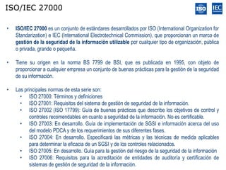 ISO/IEC 27000

•   ISO/IEC 27000 es un conjunto de estándares desarrollados por ISO (International Organization for
    Standarization) e IEC (International Electrotechnical Commission), que proporcionan un marco de
    gestión de la seguridad de la información utilizable por cualquier tipo de organización, pública
    o privada, grande o pequeña.

•   Tiene su origen en la norma BS 7799 de BSI, que es publicada en 1995, con objeto de
    proporcionar a cualquier empresa un conjunto de buenas prácticas para la gestión de la seguridad
    de su información.

•   Las principales normas de esta serie son:
      • ISO 27000: Términos y definiciones
      • ISO 27001: Requisitos del sistema de gestión de seguridad de la información.
      • ISO 27002 (ISO 17799): Guía de buenas prácticas que describe los objetivos de control y
           controles recomendables en cuanto a seguridad de la información. No es certificable.
      • ISO 27003: En desarrollo. Guía de implementación de SGSI e información acerca del uso
           del modelo PDCA y de los requerimientos de sus diferentes fases.
      • ISO 27004: En desarrollo. Especificará las métricas y las técnicas de medida aplicables
           para determinar la eficacia de un SGSI y de los controles relacionados.
      • ISO 27005: En desarrollo. Guía para la gestión del riesgo de la seguridad de la información
      • ISO 27006: Requisitos para la acreditación de entidades de auditoría y certificación de
           sistemas de gestión de seguridad de la información.
 