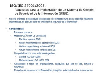 ISO/IEC 27001:2005.
          Requisitos para la implantación de un Sistema de Gestión
          de Seguridad de la Información (SGSI).
•   No está orientada a despliegues tecnológicos o de infraestructura, sino a aspectos netamente
    organizativos, es decir, se trata de “Organizar la seguridad de la información”.

•   Características:
     • Enfoque a procesos.
     • Modelo PDCA (Plan-Do-Check-Act)
          • Planificar: crear el SGSI
          • Hacer: Implementación y operación del SGSI
          • Verificar: supervisión y revisión del SGSI
          • Actuar: mantenimiento y mejora del SGSI
     • Compatibilidad con otros sistemas de gestión:
          • Calidad: ISO 9001:2008
          • Medio ambiente: ISO 14001:2004
     • Aplicabilidad a todas las organizaciones, cualquiera que sea su tipo, tamaño y
        naturaleza.
     • El objetivo es preservar la confidencialidad, integridad y disponibilidad de la información.
 