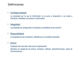 Definiciones


•   Confidencialidad:
    La propiedad por la que la información no se pone a disposición o se revela a
    individuos, entidades o procesos no autorizados.


•   Integridad:
    La propiedad de salvaguardar la exactitud y completitud de los activos(*).


•   Disponibilidad:
    La propiedad de ser accesible y utilizable por una entidad autorizada.


•   Activo:
    Cualquier bien que tiene valor para la organización.
    Ejemplos de categorías de activos: hardware, software, datos/información, redes de
    comunicaciones…
 