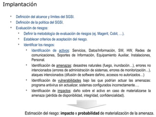 Implantación

  •   Definición del alcance y límites del SGSI.
  •   Definición de la política del SGSI.
  •   Evaluación de riesgos:
       • Definir la metodología de evaluación de riesgos (ej. Magerit, Cobit, …).
       • Establecer criterios de aceptación del riesgo.
       • Identificar los riesgos:
             • Identificación de activos: Servicios, Datos/Información, SW, HW, Redes de
                 comunicaciones, Soportes de Información, Equipamiento Auxiliar, Instalaciones,
                 Personal.
             • Identificación de amenazas: desastres naturales (fuego, inundación…), errores no
                 intencionados (errores de administración de sistemas, errores de monitorización…),
                 ataques intencionados (difusión de software dañino, accesos no autorizados…)
             • Identificación de vulnerabilidades bajo las que podrían actuar las amenazas:
                 programa antivirus sin actualizar, sistemas configurados incorrectamente….
             • Identificación de impactos: daño sobre el activo en caso de materializarse la
                 amenaza (pérdida de disponibilidad, integridad, confidencialidad).



            Estimación del riesgo: impacto x probabilidad de materialización de la amenaza.
 