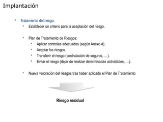 Implantación

   •   Tratamiento del riesgo:
        • Establecer un criterio para la aceptación del riesgo.

        •   Plan de Tratamiento de Riesgos:
             • Aplicar controles adecuados (según Anexo A).
             • Aceptar los riesgos.
             • Transferir el riesgo (contratación de seguros, …).
             • Evitar el riesgo (dejar de realizar determinadas actividades, …).

        •   Nueva valoración del riesgos tras haber aplicado el Plan de Tratamiento




                              Riesgo residual
 