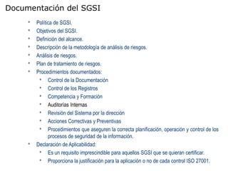 Documentación del SGSI
     •   Política de SGSI.
     •   Objetivos del SGSI.
     •   Definición del alcance.
     •   Descripción de la metodología de análisis de riesgos.
     •   Análisis de riesgos.
     •   Plan de tratamiento de riesgos.
     •   Procedimientos documentados:
          • Control de la Documentación
          • Control de los Registros
          • Competencia y Formación
          • Auditorías Internas
          • Revisión del Sistema por la dirección
          • Acciones Correctivas y Preventivas
          • Procedimientos que aseguren la correcta planificación, operación y control de los
               procesos de seguridad de la información.
     •   Declaración de Aplicabilidad:
          • Es un requisito imprescindible para aquellos SGSI que se quieran certificar.
          • Proporciona la justificación para la aplicación o no de cada control ISO 27001.
 