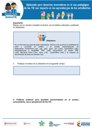 Importante:
Marcar con su nombre completo el archivo con el análisis solicitado y publicarlo
en Slideshare.
 Publique el enlace de su Slidshare en el siguiente campo:
ii. Políticas públicas para igualdad oportunidades en el acceso,
conocimiento, uso y apropiación de las TIC.
SlideShare:
Es un sitio web que permite alojar diapositivas. Ofrece a los usuarios la posibilidad de
subir y compartir en público o en privado presentaciones de
diapositivas: PowerPoint (.ppt, .pps, .pptx, .ppsx, .pot y.potx), OpenOffice (.odp);
presentaciones e infografías PDF (.pdf); documentos en Adobe PDF
(.pdf), Microsoft Word (.doc, .docx y.rtf), OpenOffice (.odt) y la mayoría de
documentos de texto sin formato (.txt).
 