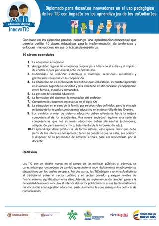 Con base en los ejercicios previos, construya una aproximación conceptual que
permita perfilar 10 claves educativas para la implementación de tendencias y
enfoques innovadores en sus prácticas de enseñanza:
10 claves esenciales
1. La educación emocional
2. Autogestión: regular las emociones propias para lidiar con el estrés y el impulso
de control y para perseverar ante los obstáculos.
3. Habilidades de relación: establecer y mantener relaciones saludables y
gratificantes basadas en la cooperación.
4. La educación no es exclusiva de las instituciones educativas, es posible aprender
en cualquier lugar de la sociedad y para ello debe existir conexión y cooperación
entre familia, escuela y comunidad.
5. La gestión del cambio educativo
6. La formación del docente: la renovación del profesor
7. Competencias docentes necesarias en el siglo XXI
8. La educación en el seno de la familia posee unos roles definidos, pero la entrada
en juego de la escuela como agente educativo en el desarrollo de los jóvenes.
9. Los cambios a nivel de sistema educativo deben orientarse hacia la mejora
competencial de los estudiantes. Una nueva sociedad requiere una serie de
competencias que los sistemas educativos deben desarrollar (autonomía,
adaptación, pensamiento crítico, tratamiento de la información, etc.).
10.El aprendizaje debe producirse de forma natural, esto quiere decir que debe
partir de los intereses del aprendiz, tener en cuenta lo que ya sabe, ser práctico
y disponer de la posibilidad de cometer errores para ser reorientado por el
docente.
Reflexión
Las TIC son un objeto nuevo en el campo de las políticas públicas y, además, se
caracterizan por un proceso de cambio que convierte muy rápidamente en obsoleto los
dispositivos con los cuales se opera. Por otra parte, las TIC obligan a un vínculo distinto
al tradicional entre el sector público y el sector privado y exigen niveles de
financiamiento significativamente altos. Además, su implementación también genera la
necesidad de nuevos vínculos al interior del sector público entre áreas tradicionalmente
no vinculadas con la gestión educativa, particularmente las que manejan las políticas de
comunicación.
 