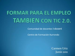 FORMAR PARA EL EMPLEO TAMBIENCON TIC 2.0. Comunidad de docentes I-docent Centro de Formación Iturrondo Carmen Uriz Junio 2011 