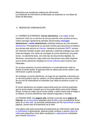 Elementos que constituyen sistema de información
Los Sistemas de Información de Mercadeo se sustentan en una Base de
Datos de Mercadeo.




4. MEDIOS DE COMUNICACIÓN



4.1 CORREO ELCTRONICO: Correo electrónico, o en inglés e-mail
(electronic mail), es un servicio de red que permite a los usuarios enviar y
recibir mensajes rápidamente (también denominados mensajes
electrónicos o cartas electrónicas) mediante sistemas de comunicación
electrónicos. Principalmente se usa este nombre para denominar al sistema
que provee este servicio en Internet, mediante el protocolo SMTP, aunque
por extensión también puede verse aplicado a sistemas análogos que usen
otras tecnologías. Por medio de mensajes de correo electrónico se puede
enviar, no solamente texto, sino todo tipo de documentos digitales. Su
eficiencia, conveniencia y bajo coste (con frecuencia nulo) están logrando
que el correo electrónico desplace al correo ordinario para muchos usos
habituales.

En muchos aspectos, el correo electrónico o e-mail (electronic mail) es
similar al correo postal. Al igual que éste se utiliza para enviar cartas u otra
información a gente conocida.

Sin embargo, el correo electrónico ,en lugar de ser repartido a domicilio por
un servicio postal (o sea se: cartero), el correo electrónico se envía a través
de una red de ordenadores al ordenador que utiliza la persona a quien va
dirigido.

El correo electóonico se emplea mayormente para los mismos propósitos
que el correo postal, excepto que no se puede utilizar para enviar objetos
físicos. Incluso es mejor que el correo postal: si éste invierte días en llegar a
su destino, el correo electrónico sólo requiere segundos o minutos.

4.2 PAGINA WEB: Una página web, también conocida como página de
Internet, es un documento adaptado para la Web y que normalmente forma
parte de un sitio web. Su principal característica son los hiperenlaces a otras
páginas, siendo esto el fundamento de la Web.

Una página web está compuesta principalmente por información (sólo texto
o multimedia) e hiperenlaces; además puede contener o asociar datos de
estilo para especificar cómo debe visualizarse, o aplicaciones embebidas
para hacerla interactiva.
 