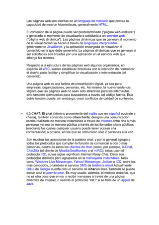 Las páginas web son escritas en un lenguaje de marcado que provea la
    capacidad de insertar hiperenlaces, generalmente HTML.

    El contenido de la página puede ser predeterminado ("página web estática")
    o generado al momento de visualizarla o solicitarla a un servidor web
    ("página web dinámica"). Las páginas dinámicas que se generan al momento
    de la visualización se hacen a través de lenguajes interpretados,
    generalmente JavaScript, y la aplicación encargada de visualizar el
    contenido es la que debe generarlo. La páginas dinámicas que se generan al
    ser solicitadas son creadas por una aplicación en el servidor web que
    alberga las mismas.

    Respecto a la estructura de las páginas web algunos organismos, en
    especial el W3C, suelen establecer directivas con la intención de normalizar
    el diseño para facilitar y simplificar la visualización e interpretación del
    contenido.

    Una página web es una tarjeta de presentación digital, ya sea para
    empresas, organizaciones, personas, etc. Así mismo, la nueva tendencia
    implica que las páginas web no sean solo atractivas para los internautas,
    sino también optimizadas para buscadores a través del código fuente. Esta
    doble función puede, sin embargo, crear conflictos de calidad de contenido.



•   4.3 CHAT: El chat (término proveniente del inglés que en español equivale a
    charla), también conocido como cibercharla, designa una comunicación
    escrita realizada de manera instantánea a través de Internet entre dos o más
    personas ya sea de manera pública a través de los llamados chats públicos
    (mediante los cuales cualquier usuario puede tener acceso a la
    conversación) o privada, en los que se comunican sólo 2 personas a la vez.

    Son muchas las acepciones de la palabra chat, y por lo general agrupa a
    todos los protocolos que cumplen la función de comunicar a dos o más
    personas, dentro de éstos los clientes de chat (como, por ejemplo, X-Chat,
    ChatZilla (el cliente de Mozilla/SeaMonkey o el mIRC); éstos usan el
    protocolo IRC, cuyas siglas significan Internet Relay Chat. Otros son
    protocolos distintos pero agrupados en la mensajería instantánea, tales
    como Windows Live Messenger, Yahoo! Messenger, Jabber o ICQ, entre los
    más conocidos, o también el servicio SMS de telefonía móvil.Actualmente
    Orkut de Google cuenta con un servicio de Chat en linea.También se puede
    incluir aquí el peer-to-peer. Es muy usado, además, el método webchat, que
    no es otra cosa que enviar y recibir mensajes a través de una página
    dinámica de Internet, o usando el protocolo "IRC" si se trata de un applet de
    Java.
 