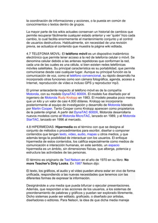 la coordinación de informaciones y acciones, o la puesta en común de
conocimientos o textos dentro de grupos.

La mayor parte de los wikis actuales conservan un historial de cambios que
permite recuperar fácilmente cualquier estado anterior y ver 'quién' hizo cada
cambio, lo cual facilita enormemente el mantenimiento conjunto y el control
de usuarios destructivos. Habitualmente, sin necesidad de una revisión
previa, se actualiza el contenido que muestra la página wiki editada.

4.7 TELEFONIA MOVIL: El teléfono móvil es un dispositivo inalámbrico
electrónico que permite tener acceso a la red de telefonía celular o móvil. Se
denomina celular debido a las antenas repetidoras que conforman la red,
cada una de las cuales es una célula, si bien existen redes telefónicas
móviles satelitales. Su principal característica es su portabilidad, que permite
comunicarse desde casi cualquier lugar. Aunque su principal función es la
comunicación de voz, como el teléfono convencional, su rápido desarrollo ha
incorporado otras funciones como son cámara fotográfica, agenda, acceso a
Internet, reproducción de vídeo e incluso GPS y reproductor mp3.

El primer antecedente respecto al teléfono móvil es de la compañía
Motorola, con su modelo DynaTAC 8000X. El modelo fue diseñado por el
ingeniero de Motorola Rudy Krolopp en 1983. El modelo pesaba poco menos
que un kilo y un valor de casi 4.000 dólares. Krolopp se incorporaría
posteriormente al equipo de investigación y desarrollo de Motorola liderado
por Martin Cooper. Tanto Cooper como Krolopp aparecen como propietarios
de la patente original. A partir del DynaTAC 8000X, Motorola desarrollaría
nuevos modelos como el Motorola MicroTAC, lanzado en 1989, y el Motorola
StarTAC, lanzado en 1996 al mercado.

4.8 HIPERMEDIAS: Hipermedia es el término con que se designa al
conjunto de métodos o procedimientos para escribir, diseñar o componer
contenidos que tengan texto, video, audio, mapas u otros medios, y que
además tenga la posibilidad de interactuar con los usuarios. El enfoque
hipermedia de estos contenidos, los califica especialmente como medios de
comunicación e interacción humanas, en este sentido, un espacio
hipermedia es un ámbito, sin dimensiones físicas, que alberga, potencia y
estructura las actividades de las personas.

El término es originario de Ted Nelson en el año de 1970 en su libro: No
more Teacher's Dirty Looks. En 1987 Nelson dijo:

El texto, los gráficos, el audio y el video pueden ahora estar en vivo de forma
unificada, respondiendo a las nuevas necesidades que tenemos con las
diferentes formas de expresar la información.

Designándole a una media que pueda bifurcar o ejecutar presentaciones.
Además, que respondan a las acciones de los usuarios, a los sistemas de
preordenamiento de palabras y gráficos y puedan ser explorado libremente.
Dicho sistemas puede ser editado, graficado, o diseñado por artistas,
diseñadores o editores. Para Nelson, la idea de que dicha media maneje
 