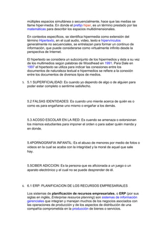 múltiples espacios simultánea o secuencialmente, hace que las medias se
   llame hiper-media. En donde el prefijo hiper, es un término prestado por las
   matemáticas para describir los espacios multidimensionales.

   En contextos específicos, se identifica hipermedia como extensión del
   término Hipertexto, en el cual audio, video, texto e hipervínculos
   generalmente no secuenciales, se entrelazan para formar un continuo de
   información, que puede considerarse como virtualmente infinito desde la
   perspectiva de Internet.

   El hipertexto se considera un subconjunto de los hipermedios y ésta a su vez
   de los multimedios según palabras de Woodhead en 1991. Para Dale en
   1997 el hipertexto se utiliza para indicar las conexiones entre los
   documentos de naturaleza textual e hipermedios se refiere a la conexión
   entre los documentos de diversos tipos de medios.

5. 5.1 SUPERFICIALIDAD: Es cuando yo dependo de algo o de alguien para
   poder estar completo o sentirme satisfecho.



   5.2 FALSAS IDENTIDADES: Es cuando uno miente acerca de quién es o
   como es para engañarse uno mismo o engañar a los demás.



   5.3 ACOSO ESCOLAR EN LA RED: Es cuando se amenaza o extorsionan
   los mismos estudiantes para imponer el orden o para saber quién manda y
   en donde.



   5.4PORNOGRAFIA INFANTIL: Es el abuso de menores por medio de fotos o
   videos en la cual se acaba con la integridad y la moral de aquel que sale
   hay.



   5.5CIBER ADICCION: Es la persona que es aficionada a un juego o un
   aparato electrónico y el cual no se puede desprender de él.



6. 6.1 ERP: PLANIFICACION DE LOS RECURSOS EMPRESARIALES

   Los sistemas de planificación de recursos empresariales, o ERP (por sus
   siglas en inglés, Enterprise resource planning) son sistemas de información
   gerenciales que integran y manejan muchos de los negocios asociados con
   las operaciones de producción y de los aspectos de distribución de una
   compañía comprometida en la producción de bienes o servicios.
 