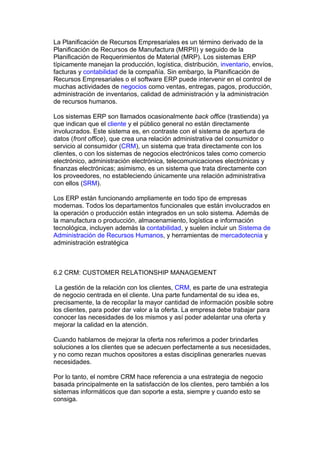 La Planificación de Recursos Empresariales es un término derivado de la
Planificación de Recursos de Manufactura (MRPII) y seguido de la
Planificación de Requerimientos de Material (MRP). Los sistemas ERP
típicamente manejan la producción, logística, distribución, inventario, envíos,
facturas y contabilidad de la compañía. Sin embargo, la Planificación de
Recursos Empresariales o el software ERP puede intervenir en el control de
muchas actividades de negocios como ventas, entregas, pagos, producción,
administración de inventarios, calidad de administración y la administración
de recursos humanos.

Los sistemas ERP son llamados ocasionalmente back office (trastienda) ya
que indican que el cliente y el público general no están directamente
involucrados. Este sistema es, en contraste con el sistema de apertura de
datos (front office), que crea una relación administrativa del consumidor o
servicio al consumidor (CRM), un sistema que trata directamente con los
clientes, o con los sistemas de negocios electrónicos tales como comercio
electrónico, administración electrónica, telecomunicaciones electrónicas y
finanzas electrónicas; asimismo, es un sistema que trata directamente con
los proveedores, no estableciendo únicamente una relación administrativa
con ellos (SRM).

Los ERP están funcionando ampliamente en todo tipo de empresas
modernas. Todos los departamentos funcionales que están involucrados en
la operación o producción están integrados en un solo sistema. Además de
la manufactura o producción, almacenamiento, logística e información
tecnológica, incluyen además la contabilidad, y suelen incluir un Sistema de
Administración de Recursos Humanos, y herramientas de mercadotecnia y
administración estratégica



6.2 CRM: CUSTOMER RELATIONSHIP MANAGEMENT

 La gestión de la relación con los clientes, CRM, es parte de una estrategia
de negocio centrada en el cliente. Una parte fundamental de su idea es,
precisamente, la de recopilar la mayor cantidad de información posible sobre
los clientes, para poder dar valor a la oferta. La empresa debe trabajar para
conocer las necesidades de los mismos y así poder adelantar una oferta y
mejorar la calidad en la atención.

Cuando hablamos de mejorar la oferta nos referimos a poder brindarles
soluciones a los clientes que se adecuen perfectamente a sus necesidades,
y no como rezan muchos opositores a estas disciplinas generarles nuevas
necesidades.

Por lo tanto, el nombre CRM hace referencia a una estrategia de negocio
basada principalmente en la satisfacción de los clientes, pero también a los
sistemas informáticos que dan soporte a esta, siempre y cuando esto se
consiga.
 