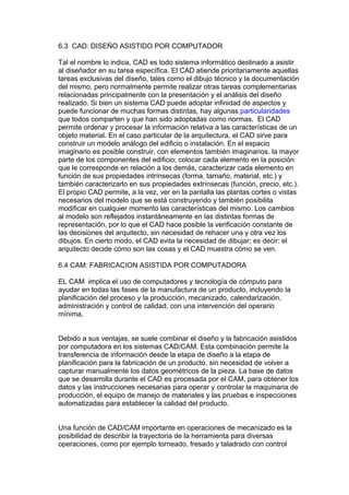 6.3 CAD: DISEÑO ASISTIDO POR COMPUTADOR

Tal el nombre lo indica, CAD es todo sistema informático destinado a asistir
al diseñador en su tarea específica. El CAD atiende prioritariamente aquellas
tareas exclusivas del diseño, tales como el dibujo técnico y la documentación
del mismo, pero normalmente permite realizar otras tareas complementarias
relacionadas principalmente con la presentación y el análisis del diseño
realizado. Si bien un sistema CAD puede adoptar infinidad de aspectos y
puede funcionar de muchas formas distintas, hay algunas particularidades
que todos comparten y que han sido adoptadas como normas. El CAD
permite ordenar y procesar la información relativa a las características de un
objeto material. En el caso particular de la arquitectura, el CAD sirve para
construir un modelo análogo del edificio o instalación. En el espacio
imaginario es posible construir, con elementos también imaginarios, la mayor
parte de los componentes del edificio; colocar cada elemento en la posición
que le corresponde en relación a los demás, caracterizar cada elemento en
función de sus propiedades intrínsecas (forma, tamaño, material, etc.) y
también caracterizarlo en sus propiedades extrínsecas (función, precio, etc.).
El propio CAD permite, a la vez, ver en la pantalla las plantas cortes o vistas
necesarios del modelo que se está construyendo y también posibilita
modificar en cualquier momento las características del mismo. Los cambios
al modelo son reflejados instantáneamente en las distintas formas de
representación, por lo que el CAD hace posible la verificación constante de
las decisiones del arquitecto, sin necesidad de rehacer una y otra vez los
dibujos. En cierto modo, el CAD evita la necesidad de dibujar; es decir: el
arquitecto decide cómo son las cosas y el CAD muestra cómo se ven.

6.4 CAM: FABRICACION ASISTIDA POR COMPUTADORA

EL CAM implica el uso de computadores y tecnología de cómputo para
ayudar en todas las fases de la manufactura de un producto, incluyendo la
planificación del proceso y la producción, mecanizado, calendarización,
administración y control de calidad, con una intervención del operario
mínima.


Debido a sus ventajas, se suele combinar el diseño y la fabricación asistidos
por computadora en los sistemas CAD/CAM. Esta combinación permite la
transferencia de información desde la etapa de diseño a la etapa de
planificación para la fabricación de un producto, sin necesidad de volver a
capturar manualmente los datos geométricos de la pieza. La base de datos
que se desarrolla durante el CAD es procesada por el CAM, para obtener los
datos y las instrucciones necesarias para operar y controlar la maquinaria de
producción, el equipo de manejo de materiales y las pruebas e inspecciones
automatizadas para establecer la calidad del producto.


Una función de CAD/CAM importante en operaciones de mecanizado es la
posibilidad de describir la trayectoria de la herramienta para diversas
operaciones, como por ejemplo torneado, fresado y taladrado con control
 