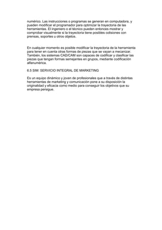 numérico. Las instrucciones o programas se generan en computadora, y
pueden modificar el programador para optimizar la trayectoria de las
herramientas. El ingeniero o el técnico pueden entonces mostrar y
comprobar visualmente si la trayectoria tiene posibles colisiones con
prensas, soportes u otros objetos.


En cualquier momento es posible modificar la trayectoria de la herramienta
para tener en cuenta otras formas de piezas que se vayan a mecanizar.
También, los sistemas CAD/CAM son capaces de codificar y clasificar las
piezas que tengan formas semejantes en grupos, mediante codificación
alfanumérica.

6.5 SIM: SERVICIO INTEGRAL DE MARKETING

Es un equipo dinámico y joven de profesionales que a través de distintas
herramientas de marketing y comunicación pone a su disposición la
originalidad y eficacia como medio para conseguir los objetivos que su
empresa persigue.
 