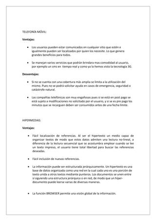 TELEFONÍA MÓVIL:

Ventajas:

   •   Los usuarios pueden estar comunicados en cualquier sitio que estén e
       igualmente pueden ser localizados por quien los necesite. Lo que genera
       grandes beneficios para todos.

   •   Se manejan varios servicios que podrán brindara mas comodidad al usuario,
       por ejemplo un sms en tiempo real y como ya lo hemos visto la tecnología 3G.

Desventajas:

   •   Si no se cuenta con una cobertura más amplia se limita a la utilización del
       mismo. Pues no se podrá solicitar ayuda en casos de emergencia, seguridad o
       catástrofe natural.

   •   Las compañías telefónicas son muy engañosas pues si se está en post pago se
       está sujeto a modificaciones no solicitado por el usuario, y si se es pre pago los
       minutos que se recarguen deben ser consumidos antes de una fecha límite.



HIPERMEDIAS:

Ventajas:

   •   Fácil localización de referencias. Al ser el hipertexto un medio capaz de
       organizar textos de modo que estos datos admiten una lectura no-lineal, a
       diferencia de la lectura secuencial que se acostumbra emplear cuando se lee
       un texto impreso, el usuario tiene total libertad para buscar las referencias
       deseadas.

   •   Fácil inclusión de nuevas referencias.

   •   La información puede ser estructurada jerárquicamente. Un hipertexto es una
       base de datos organizada como una red en la cual cada uno es una porción de
       texto unida a otros textos mediante punteros. Los documentos se unen entre
       sí siguiendo una estructura jerárquica o en red, de modo que un híper-
       documento puede leerse varias de diversas maneras.


   •   La función BROWSER permite una visión global de la información.
 