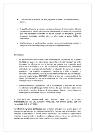 •   La información es modular: es decir, se puede acceder a ella desde distintos
        puntos.


    •   Es posible almacenar y manejar grandes cantidades de información. Además,
        los documentos que forman parte de un hipertexto no tienen necesariamente
        que estar formados solamente por textos. Pueden ser fotografías, gráficos,
        secuencias animadas, sonidos, etc., en tales casos, se puede hablar de
        hipermedia.

    •   Los hipertextos se pueden utilizar también como entornos de programación y
        en aplicaciones de enseñanza y formación asistida por ordenador.



Desventajas:

   •    La desorientación del usuario: Esta desorientación se produce por la misma
        facilidad con que en los sistemas de hipertexto podemos “navegar” por entre
        los nodos de información con la libertad, de manera que es posible seguir
        varias líneas de interés a la vez. En un momento dado el usuario puede tener
        dificultades en reconocer el significado y la situación del punto en el que se
        encuentra. Esta situación se denomina “perdida en el híper - espacio”. La
        solución a este problema puede buscarse arbitrando técnicas de “orientación”,
        como la propia función BROWSER: sistema gráfico de representación de los
        nodos de información y de las ligaduras que los relacionan, mediante mapas
        conceptuales o de información.

   •    El desbordamiento cognoscitivo: Este se presenta por la dificultad del usuario
        en adaptarse a la sobrecarga mental derivada del gran número de operaciones
        o de simples consultas de partes de informaciones diversas y contextualmente
        heterogéneas posibles en un corto período de tiempo.


A CONTINUACIÓN ENCONTRARÁ LOS RIESGOS PARA LAS RELACIONES
INTERPERSONALES EN LOS ESPACIOS VIRTUALES, POR FAVOR DEFINA CON SUS
PALABRAS A QUÉ SE REFIEREN:

Superficialidad y falsas identidades: esta se refiere a las personas o caras que puede
mostrar una persona en un medio como los TICS. Pues es mas fácil engañar a otra
acerca de la identidad de la misma. Incluso no solo esta falsa identidad se presenta en
personas, ya que también se puede dar en páginas web que no son las originalmente
creadas, con un objetivo común robar estafar u otro, que lo beneficie.
 