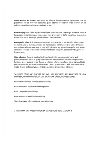 Acoso escolar en la red: son todos los abusos, hostigamientos, agresiones que se
presentan en los menores escolares, pues además de recibir estos insultos en el
colegio los reciben del mismo modo en la red.


Ciberbullying: son todos aquellos mensajes, con los cuales se hostiga al menor, incluso
la agresión instantánea por chat, o aun más grave con el daño moral que se pueden
causar con fotos, mensajes, publicaciones u otros medios.

Pornografía infantil: Gracias a estos medios se puede dar la pornografía infantil, que
no es más sino la manipulación de los menores que tienen poco o se les ha brindado
una mala enseñanza acerca de la utilización de estos, ya que se les engaña ofreciendo
cosas que sean de su atención o simplemente son obligados por este medio, pues se
les amenaza.

Ciberadicción: Como la palabra lo dice es la adicción que se adquiere a la web y
principalmente a las TICS que paulatinamente han ido evolucionando. Un problema
bastante grave pues se va perdiendo la relación interpersonal que no se logra del todo
por estos medios, es importante tener en cuenta que cuando la web interviene con el
modo de vida cada cual ya puede decir que es un problema de adicción.


YA VIMOS CÓMO LAS NUEVAS TICS INFLUYEN EN TODOS LOS PROCESOS DE UNA
EMPRESA, POR FAVOR INDIQUE QUÉ SIGNIFICAN LAS SIGUIENTES SIGLAS:

ERP: Planificación de recursos empresariales.

CRM: Customer Relationship Management.

CAD: computer-aided design.

CAM: computer-aided manufacturing.

SIM: sistema de información de mercadotecnia.



3- ELABORAR UNA PRESENTACIÓN EN DIAPOSITIVAS DE LA LECTURA 2
 
