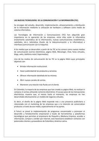 LAS NUEVAS TECNOLOGÍAS DE LA COMUNICACIÓN Y LA INFORMACIÓN (TIC).

Se encargan del estudio, desarrollo, implementación, almacenamiento y distribución
de la información mediante la utilización de hardware y software como medio de
sistema informático.

Las Tecnologías de Información y Comunicaciones (TIC) han adquirido gran
importancia en la operación de las empresas, entre ellas están la informática
(tratamiento automático de la información), nuevas comunicaciones (inalámbricas,
satelitales, etc.), telemática (fusión de la telecomunicación y la informática) e
interfases (comunicación con la máquina).

A los medios que se desarrollan a partir de las TIC se los conoce como nuevos medios
de comunicación (correo electrónico, página Web, Messenger, Chat, foros virtuales,
blogs, wikis, telefonía móvil, hipermedias).

Uno de los medios de comunicación de las TIC es la página Web cuyos principales
objetivos son:

   •   Brindar información institucional.

   •   Hacer publicidad de los productos y servicios.

   •   Ofrecer información detallada de los mismos.

   •   Abrir nuevos canales de ventas.

   •   Mantener una relación más fluida con el cliente.

En Colombia, la mayoría de las empresas que han creado su página Web, no realizan ni
compras ni ventas utilizando comercio electrónico. El escaso peso de las transacciones
electrónicas muestra que, al menos hasta el momento, las empresas no han
desarrollado efectivamente un modelo de negocios virtuales.

Es decir, el diseño de la página Web responde más a una presencia publicitaria o
relacionada con el marketing de las empresas que a la intención de comercializar
productos a través de ese medio, especialmente en las pymes.

A futuro se prevé la implementación de programas encaminados a promover el
desarrollo y fortalecimiento empresarial a través de herramientas y plataformas
tecnológicas que permitan al empresario de Pequeña y Mediana Empresa, acceder a
información, comprar y vender por Internet, esto favorecerá establecer contactos con
potenciales clientes y proveedores de Colombia y América Latina.
 