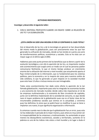 ACTIVIDAD INDEPENDIENTE.

Investigar y desarrollar el siguiente taller:

   1. CON EL MATERIAL PROPUESTO ELABORE UN ENSAYO SOBRE LA RELACIÓN DE
      LAS TIC Y LA GLOBALIZACIÓN.



        ¿ESTA UNIÓN HA SIDO UNA MEJORA O POR LO CONTRARIO EL CAOS TOTAL?

       Con el desarrollo de las tics y de la tecnología en general se han desarrollado
       del mismo modo la globalización, pues son precisamente estas las que han
       generado la unificación de mercados, donde se han tenido en cuenta una serie
       de transformaciones políticas, económicas y sociales. Esta se ha visto con un
       mayor auge en el último siglo el (XXI).

       Hablemos para este punto primero de los beneficios que se dieron a partir de la
       evolución tecnológica y con ella la aparición de las tics, es importante resaltar
       este acontecimiento que surgió como un modo con el cual las personas podían
       comunicarse fácilmente, lo que al mismo tiempo produce un crecimiento
       enorme de la utilización del internet a nivel mundial, que actualmente aporta al
       flujo ininterrumpido de la información, que es fundamental para los sistemas
       políticos, para la economía y en la mayoría de casos para nuestros estilos de
       vida cotidiana, lo que ha generado un gran impacto en la sociedad mundial
       pues esto hace 13 años o incluso menos era casi inimaginable.

       Todos estos acontecimientos han dado como efecto la aparición de la tan
       llamada globalización, importante pues esta ha integrado las economías locales
       a una economía de mercado mundial, donde cobra más importancia el rol de
       las empresas multinacionales y la economía de libre circulación de capitales,
       junto con la definitiva implantación de la sociedad de consumo, es aquí donde
       nace el mayor problema de la globalización pues ese es el factor clave de los
       innumerables problemas sociales que vivimos en la actualidad, y viviremos
       pues fue definitivo, lo único que se podrá hacer es modificar lo que se tiene o
       implantar uno nuevo, lo que significaría organización e información.

       Es entonces cuando nace la idea de que la globalización fue un error, pues esta
       no fue elaborada ni pensada de la mejor manera, pues ahora es muy común ver
       la irresponsabilidad de las empresas y multinacionales, ha aumentado en gran
       manera los desequilibrios económicos, sociales y territoriales, aumento en la
       pobreza es uno de los índices más vistos a nivel mundial y sin lugar a duda el
 