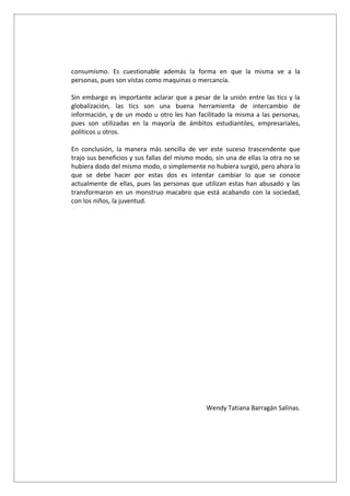 consumismo. Es cuestionable además la forma en que la misma ve a la
personas, pues son vistas como maquinas o mercancía.

Sin embargo es importante aclarar que a pesar de la unión entre las tics y la
globalización, las tics son una buena herramienta de intercambio de
información, y de un modo u otro les han facilitado la misma a las personas,
pues son utilizadas en la mayoría de ámbitos estudiantiles, empresariales,
políticos u otros.

En conclusión, la manera más sencilla de ver este suceso trascendente que
trajo sus beneficios y sus fallas del mismo modo, sin una de ellas la otra no se
hubiera dodo del mismo modo, o simplemente no hubiera surgió, pero ahora lo
que se debe hacer por estas dos es intentar cambiar lo que se conoce
actualmente de ellas, pues las personas que utilizan estas han abusado y las
transformaron en un monstruo macabro que está acabando con la sociedad,
con los niños, la juventud.




                                               Wendy Tatiana Barragán Salinas.
 