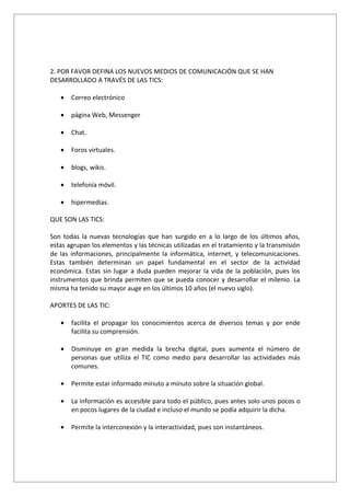 2. POR FAVOR DEFINA LOS NUEVOS MEDIOS DE COMUNICACIÓN QUE SE HAN
DESARROLLADO A TRAVÉS DE LAS TICS:

   •   Correo electrónico

   •   página Web, Messenger

   •   Chat.

   •   Foros virtuales.

   •   blogs, wikis.

   •   telefonía móvil.

   •   hipermedias.

QUE SON LAS TICS:

Son todas la nuevas tecnologías que han surgido en a lo largo de los últimos años,
estas agrupan los elementos y las técnicas utilizadas en el tratamiento y la transmisión
de las informaciones, principalmente la informática, internet, y telecomunicaciones.
Estas también determinan un papel fundamental en el sector de la actividad
económica. Estas sin lugar a duda pueden mejorar la vida de la población, pues los
instrumentos que brinda permiten que se pueda conocer y desarrollar el milenio. La
misma ha tenido su mayor auge en los últimos 10 años (el nuevo siglo).

APORTES DE LAS TIC:

   •   facilita el propagar los conocimientos acerca de diversos temas y por ende
       facilita su comprensión.

   •   Disminuye en gran medida la brecha digital, pues aumenta el número de
       personas que utiliza el TIC como medio para desarrollar las actividades más
       comunes.

   •   Permite estar informado minuto a minuto sobre la situación global.

   •   La información es accesible para todo el público, pues antes solo unos pocos o
       en pocos lugares de la ciudad e incluso el mundo se podía adquirir la dicha.

   •   Permite la interconexión y la interactividad, pues son instantáneos.
 