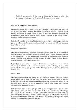 •   Facilita la comunicación de las masas y el éxito de los blogs, de wikis o de
       tecnologías peer-to-peer confieren a los TICS una dimensión social.



QUE LIMITA LA EXPANSIÓN DE LAS TICS:

La incompatibilidad entre diversos tipos de ordenador y de sistemas operativos, el
ancho de la banda para navegar por internet (insuficiente a un para navegar con la
rapidez y visualizar video de calidad on-line), la velocidad aun insuficiente de los
procesadores para realizar algunas tareas (reconocimiento de voz perfeccionado,
traductores automáticos, entre otros).

Falta de información: la necesidad de conocimientos teóricos y prácticos que todas las
personas deben aprender, la necesidad de aptitudes favorables a la utilización de estas
nuevas herramientas.

CORREO ELECTRÓNICO:

Ventajas: Esta herramienta ha permitido, que la comunicación que se establece con
otra persona sea casi inmediata con el destinatario. La información puede ser enviada
a muchas personas a la vez, los mensajes enviados o recibidos se pueden visualizar
desde cualquier lugar, además permite el envió de todo tipo de archivos, videos,
sonidos, imágenes, ejecutables, entre otros.

Desventajas: se bebe tener un conocimiento mínimo en computación para poder leer
un correo electrónico, se debe también poseer conexión a internet, no se pueden
enviar objetos físicos, ya que no existen backups se puede llegar a perder la
información.

PÁGINA WEB:

Ventajas: las ventajas de una página web son bastantes pues por medio de ellas se
puede lograr que se esté a la par con otras empresas si se ve desde el ámbito
comercial, es además una buena estrategia de marketing, permitiendo de esta forma
brindarle a sus clientes y la misma organización interna tener mayor conocimiento
acerca de sus productos o servicios.

Visto de una manera un poco mas general la pagina web genera un nuevo canal de
comunicación son sus clientes, una nueva puerta de acceso a su negocio, esta trabaja
las 24 horas de los 7 días de la semana, permitiendo ampliar su mercado desde un
nivel local hasta un alcance nacional o internacional, pues de este modo se promueve
la comunicación con sus clientes y proveedores, y por ultimo Ayuda a generar buena
imagen de su empresa y a construir la marca.
 