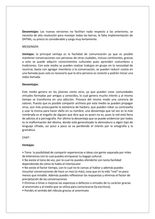 Desventajas: Las nuevas versiones no facilitan nada respecto a las anteriores; se
necesita de alta resolución para manejar todas las barras, le falta implementación de
DHTML; su precio es considerable y carga muy lentamente.

MESSENGER:

Ventajas: la principal ventaja es la facilidad de comunicación ya que es posible
mantener conversaciones con personas de otras ciudades, incluso continentes, gracias
a esto se puede adquirir conocimientos culturales pues aprenden costumbres y
tradiciones. Con este medio se pueden realizar trabajos en grupo sin la necesidad de
reunirse, basta con agregar miembros a la conversación, se pueden reducir costos en
una llamada pues solo es necesario que la otra persona se conecte y podrán iniciar una
video llamada.

Desventajas:

Este medio genera en los jóvenes cierto vicio, ya que pueden crear comunidades
virtuales formadas por amigos y conocidos, lo cual genera mucho interés y al mismo
tiempo se transforma en una adicción. Provoca del mismo modo una carencia de
valores. Puesto que es posible compartir archivos por este medio se pueden propagar
virus, aun más preocupante la existencia de hackers, que pueden robar su contraseña
y usar la misma para hacer daño en su nombre; una desventaja que tal vez es la más
nombrada es el engaño de alguien que dice que es quien no es, pues la red está llena
de adictos al a pornografía. Por último la desventaja que se puede evidenciar por todos
es la malformación del idioma, donde está generalizado la abreviatura o algún tipo de
lenguaje cifrado, así poco a poco se va perdiendo el interés por la ortografía y la
gramática.

CHAT:

Ventajas:

• Tiene la posibilidad de compartir experiencias e ideas con gente separada por miles
de kilómetros con lo cual puedes enriquecer tu bagaje cultural.
• No existe el tono de voz, por lo cual no puedes ofenderte con tanta facilidad
dependiendo de cómo te habla el interlocutor
• No existe el factor tiempo, con lo cual no te cansas al hablar y además puedes
resucitar conversaciones de hace un mes (o más), cosa que en la vida “real” es poco
menos que inviable. Además puedes reflexionar las respuestas y eliminas el factor de
precipitación de las conversaciones
• Eliminas o limas o mejoras las asperezas o defectos o virtudes de tu carácter gracias
al anonimato y al medio que se utiliza para comunicarse (la escritura).
• Pierdes el sentido del ridículo gracias al anonimato
 