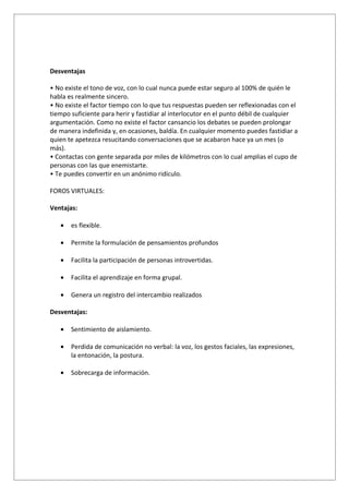Desventajas

• No existe el tono de voz, con lo cual nunca puede estar seguro al 100% de quién le
habla es realmente sincero.
• No existe el factor tiempo con lo que tus respuestas pueden ser reflexionadas con el
tiempo suficiente para herir y fastidiar al interlocutor en el punto débil de cualquier
argumentación. Como no existe el factor cansancio los debates se pueden prolongar
de manera indefinida y, en ocasiones, baldía. En cualquier momento puedes fastidiar a
quien te apetezca resucitando conversaciones que se acabaron hace ya un mes (o
más).
• Contactas con gente separada por miles de kilómetros con lo cual amplias el cupo de
personas con las que enemistarte.
• Te puedes convertir en un anónimo ridículo.

FOROS VIRTUALES:

Ventajas:

   •   es flexible.

   •   Permite la formulación de pensamientos profundos

   •   Facilita la participación de personas introvertidas.

   •   Facilita el aprendizaje en forma grupal.

   •   Genera un registro del intercambio realizados

Desventajas:

   •   Sentimiento de aislamiento.

   •   Perdida de comunicación no verbal: la voz, los gestos faciales, las expresiones,
       la entonación, la postura.

   •   Sobrecarga de información.
 
