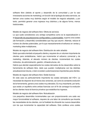 software libre (debido al aporte y desarrollo de la comunidad y por la casi
innecesaria acciones de marketing), en función de la tipología de estos servicios, se
derivan unos costes muy distintos según el modelo de negocio adoptado, y por
tanto, permitirá generar unos ingresos muy distintos y de alguna forma, menos
tradicionales.
Modelo de negocio del software libre: Oferta de servicios
Lo que suele considerarse una ventaja competitiva como es la especialización o
el desarrollo de paquetizaciones configurables y customizables, supone unos costes
(de formación y desarrollo) considerables que hay que asumir. Además, reduce el
número de clientes potenciales, por lo que necesariamente el esfuerzo en ventas y
marketing debe multiplicarse.
Modelo de negocio del software libre: Distribución de valor añadido
Dado que está orientado al pequeño cliente y requiere de un volumen importante de
clientes para rentabilizarse, habrá que incrementar el esfuerzo comercial y de
marketing. Además, el elevado número de clientes, incrementará los costes
indirectos, de administración, gestión, infraestructuras, etc.
Habría que atender especialmente los costes derivados de los desarrollos sobre la
herramienta de software libre, dado que pueden multiplicarse con las distintas
actualizaciones futuras, o bien si existen customizaciones importantes para clientes.
Modelo de negocio del software libre: Doble licencia
En este caso es particularmente importante los costes derivados del I+D+i. La
necesidad de disponer de al menos dos versiones, así como la constante evolución
de la herramienta, genera unos costes muy elevados. Es muy importante, por tanto,
que exista un equilibrio entre ambas licencias con el fin de conseguir la evolución
de los clientes hacia la licencia privativa que estabilice los ingresos.
Modelo de negocio del software libre: Mutualización
Los pequeños desarrollos incrementales que van proporcionando una cada vez
mayor funcionalidad al software, requiere de una labor de consultoría que levante
las necesidades de los clientes, con la finalidad de ofrecerle los nuevos desarrollos
con los que incrementar la capacidad del software. Esto conlleva unos costes
 